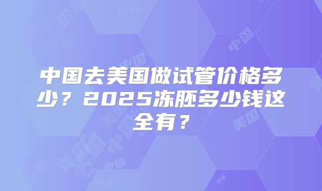 中国去美国做试管价格多少？2025冻胚多少钱这全有？