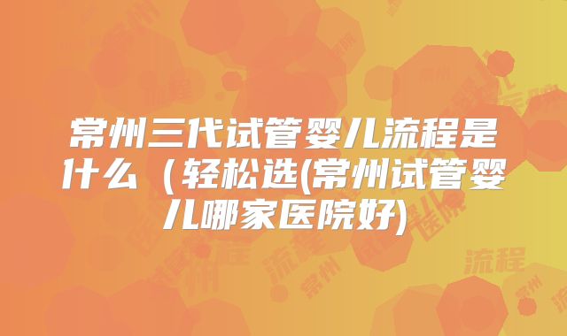 常州三代试管婴儿流程是什么（轻松选(常州试管婴儿哪家医院好)