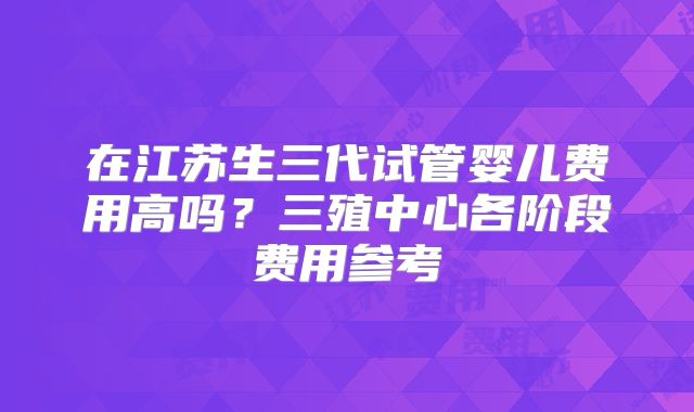 在江苏生三代试管婴儿费用高吗？三殖中心各阶段费用参考