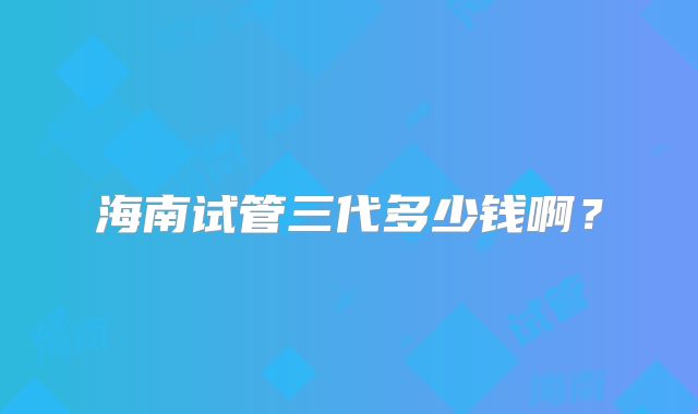 海南试管三代多少钱啊？