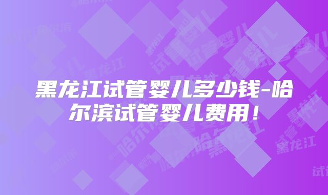 黑龙江试管婴儿多少钱-哈尔滨试管婴儿费用!