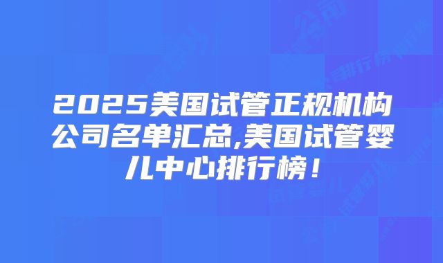 2025美国试管正规机构公司名单汇总,美国试管婴儿中心排行榜！