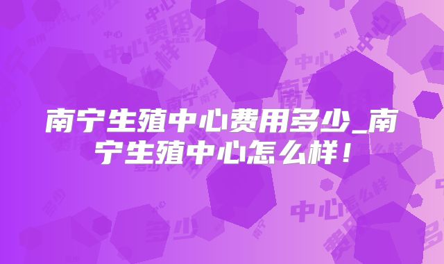 南宁生殖中心费用多少_南宁生殖中心怎么样！