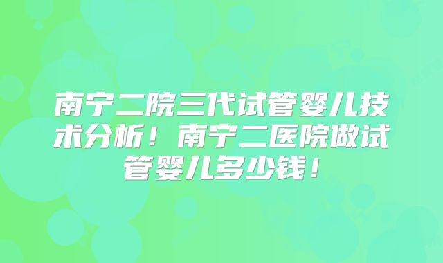 南宁二院三代试管婴儿技术分析！南宁二医院做试管婴儿多少钱！