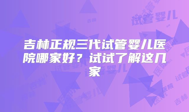 吉林正规三代试管婴儿医院哪家好？试试了解这几家