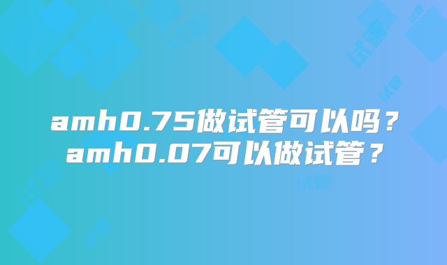 amh0.75做试管可以吗?amh0.07可以做试管?