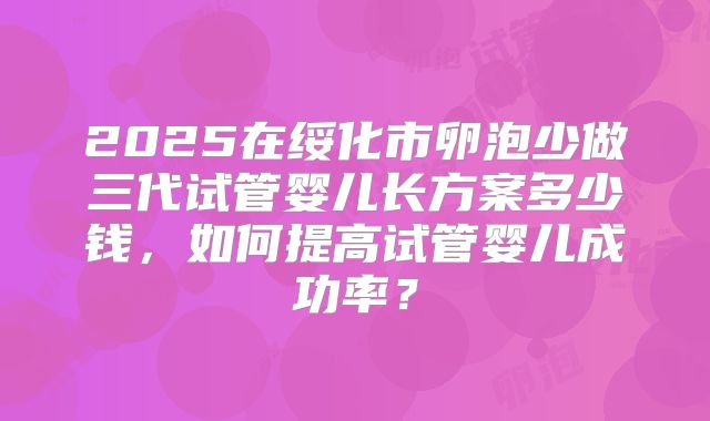 2025在绥化市卵泡少做三代试管婴儿长方案多少钱,如何提高试管婴儿成功率?