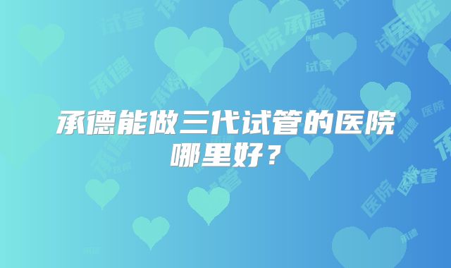 承德能做三代试管的医院哪里好？