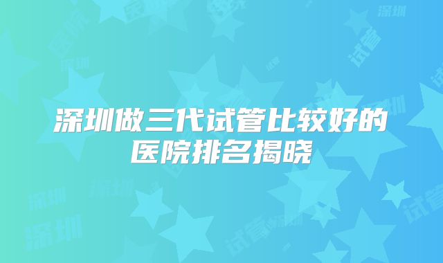 深圳做三代试管比较好的医院排名揭晓