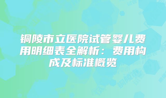 铜陵市立医院试管婴儿费用明细表全解析：费用构成及标准概览