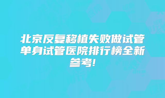 北京反复移植失败做试管单身试管医院排行榜全新参考!