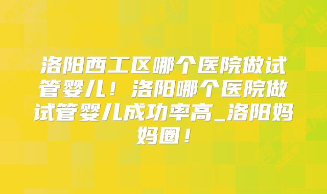 洛阳西工区哪个医院做试管婴儿！洛阳哪个医院做试管婴儿成功率高_洛阳妈妈圈！