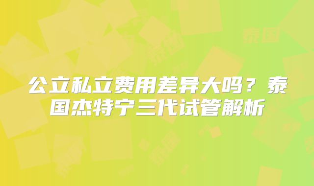 公立私立费用差异大吗?泰国杰特宁三代试管解析