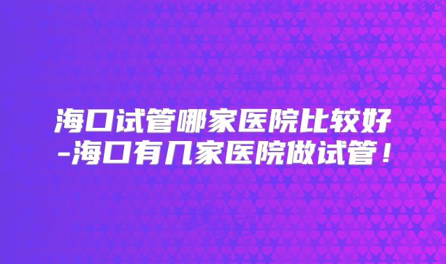 海口试管哪家医院比较好-海口有几家医院做试管！