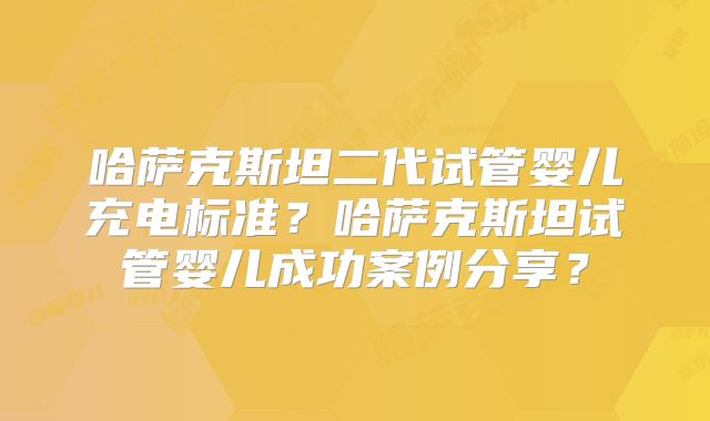 哈萨克斯坦二代试管婴儿充电标准？哈萨克斯坦试管婴儿成功案例分享？