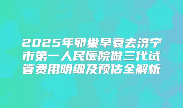 2025年卵巢早衰去济宁市第一人民医院做三代试管费用明细及预估全解析