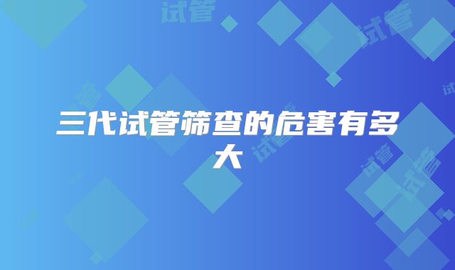 三代试管筛查的危害有多大
