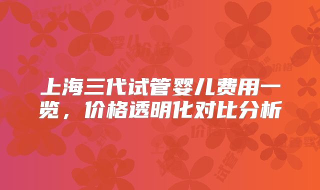 上海三代试管婴儿费用一览，价格透明化对比分析