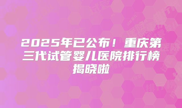 2025年已公布!重庆第三代试管婴儿医院排行榜揭晓啦
