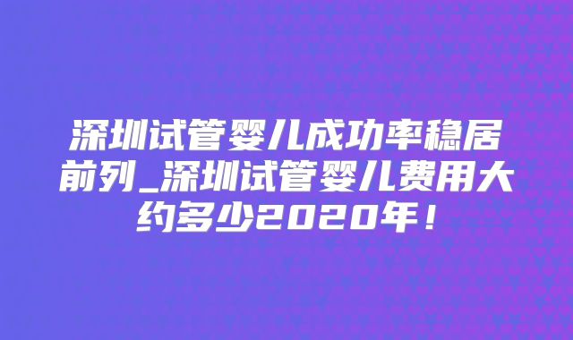 深圳试管婴儿成功率稳居前列_深圳试管婴儿费用大约多少2020年！