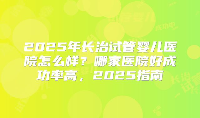 2025年长治试管婴儿医院怎么样？哪家医院好成功率高，2025指南