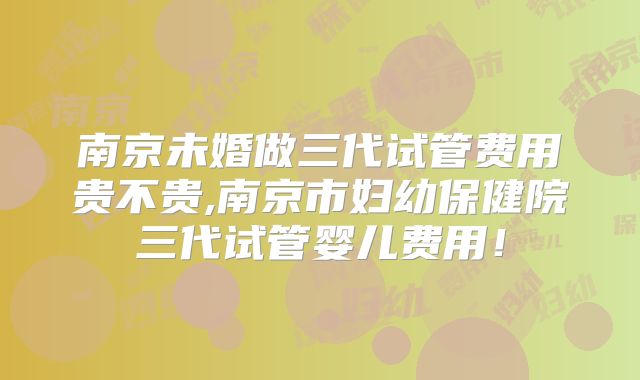 南京未婚做三代试管费用贵不贵,南京市妇幼保健院三代试管婴儿费用!