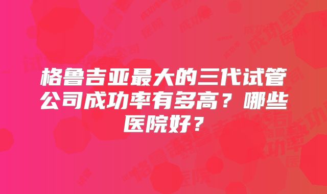 格鲁吉亚最大的三代试管公司成功率有多高？哪些医院好？