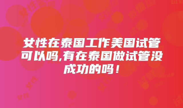 女性在泰国工作美国试管可以吗,有在泰国做试管没成功的吗!