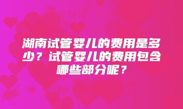 湖南试管婴儿的费用是多少?试管婴儿的费用包含哪些部分呢?