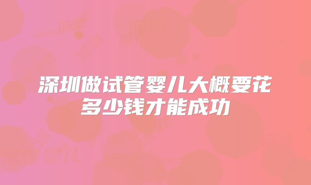 深圳做试管婴儿大概要花多少钱才能成功