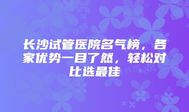 长沙试管医院名气榜，各家优势一目了然，轻松对比选最佳