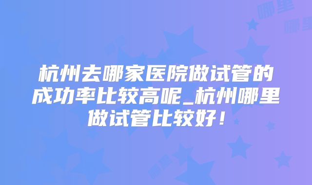 杭州去哪家医院做试管的成功率比较高呢_杭州哪里做试管比较好！