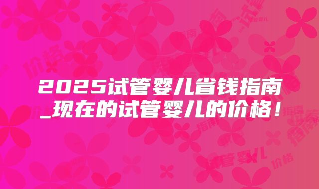 2025试管婴儿省钱指南_现在的试管婴儿的价格！