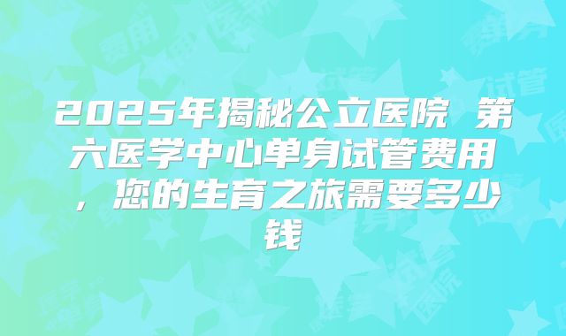 2025年揭秘公立医院 第六医学中心单身试管费用，您的生育之旅需要多少钱