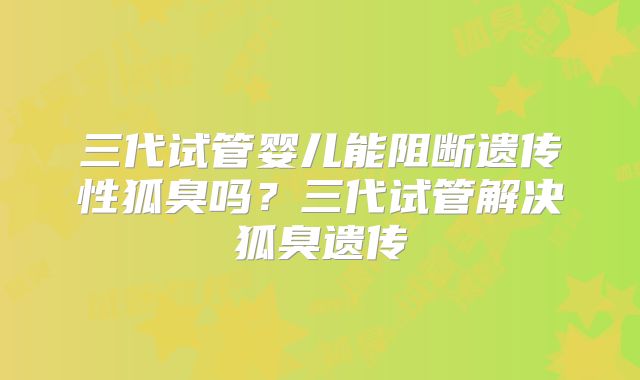 三代试管婴儿能阻断遗传性狐臭吗？三代试管解决狐臭遗传