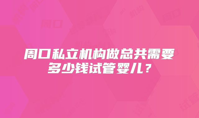 周口私立机构做总共需要多少钱试管婴儿？