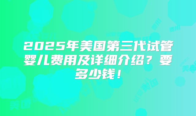 2025年美国第三代试管婴儿费用及详细介绍?要多少钱!