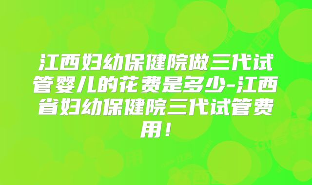 江西妇幼保健院做三代试管婴儿的花费是多少-江西省妇幼保健院三代试管费用!