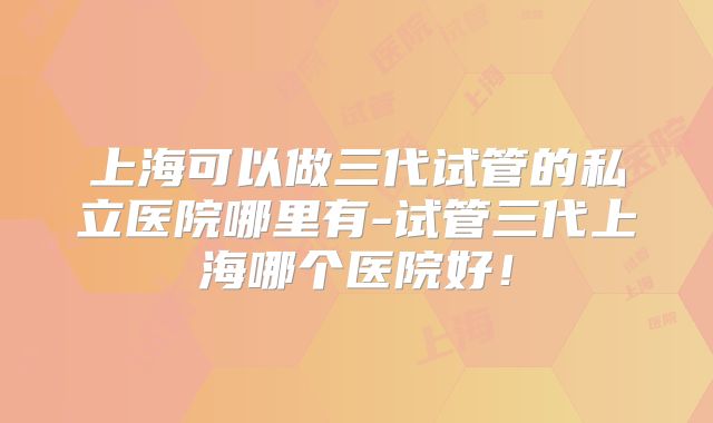 上海可以做三代试管的私立医院哪里有-试管三代上海哪个医院好！