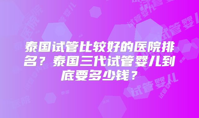 泰国试管比较好的医院排名？泰国三代试管婴儿到底要多少钱？