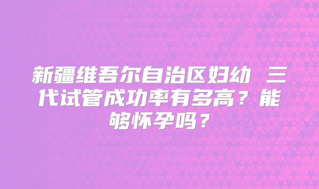 新疆维吾尔自治区妇幼 三代试管成功率有多高？能够怀孕吗？