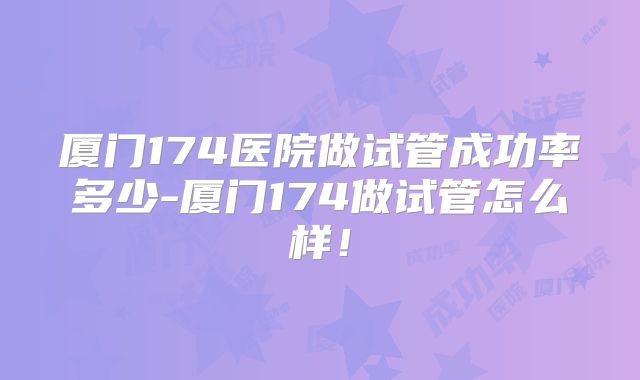 厦门174医院做试管成功率多少-厦门174做试管怎么样！