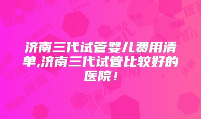 济南三代试管婴儿费用清单,济南三代试管比较好的医院！