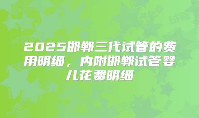 2025邯郸三代试管的费用明细，内附邯郸试管婴儿花费明细