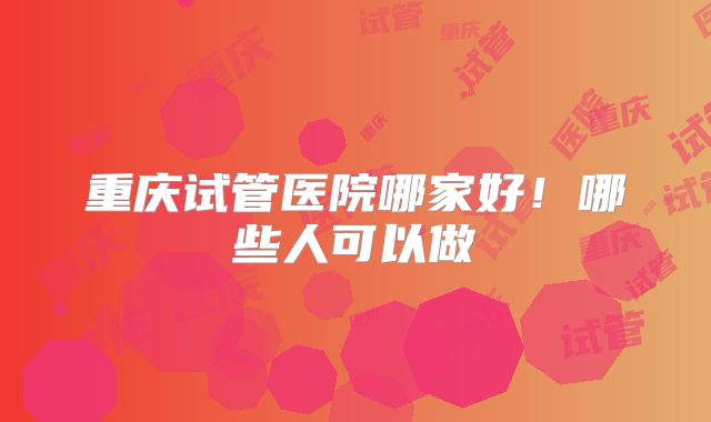 重庆试管医院哪家好！哪些人可以做