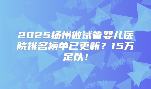 2025扬州做试管婴儿医院排名榜单已更新？15万足以！