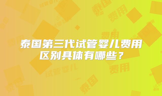 泰国第三代试管婴儿费用区别具体有哪些?