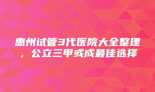 惠州试管3代医院大全整理，公立三甲或成最佳选择