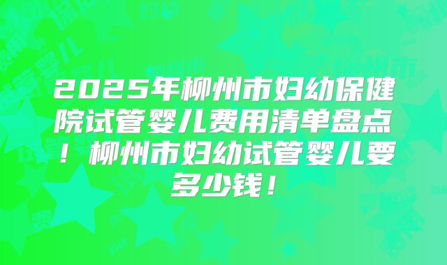 2025年柳州市妇幼保健院试管婴儿费用清单盘点！柳州市妇幼试管婴儿要多少钱！