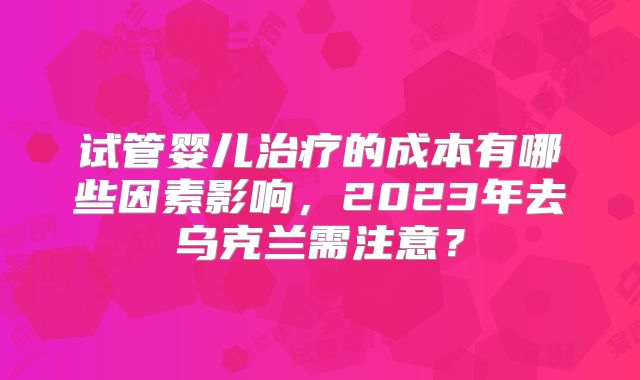试管婴儿治疗的成本有哪些因素影响，2023年去乌克兰需注意？